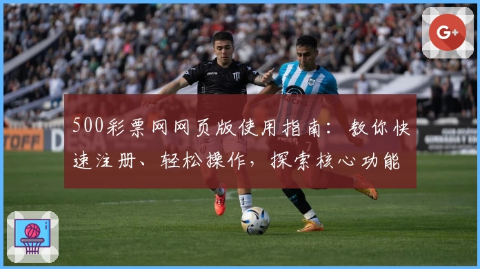 500彩票网网页版使用指南：教你快速注册、轻松操作，探索核心功能亮点与日常使用技巧