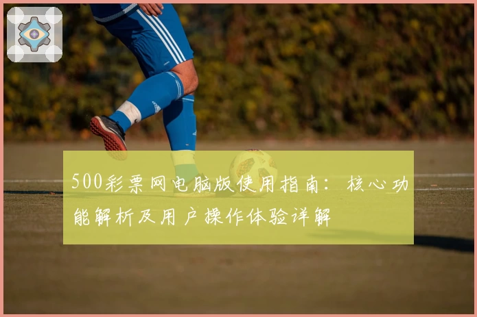 500彩票网电脑版使用指南：核心功能解析及用户操作体验详解