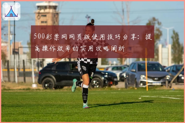 500彩票网网页版使用技巧分享：提高操作效率的实用攻略阐析