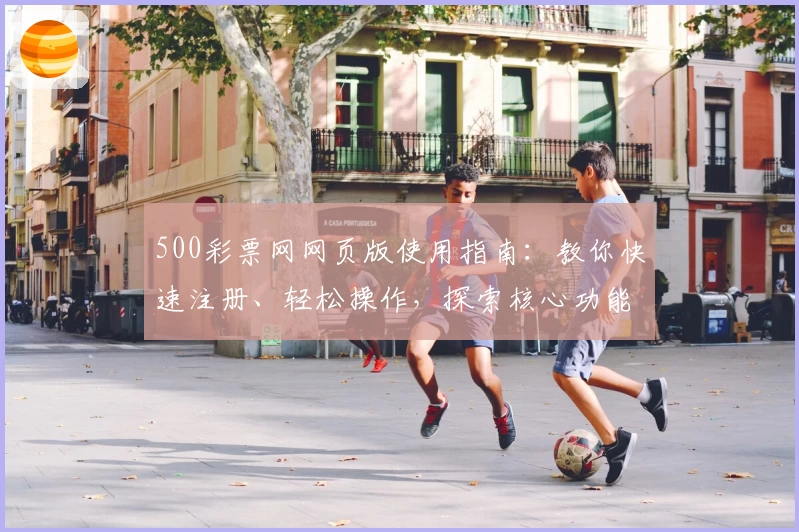 500彩票网网页版使用指南：教你快速注册、轻松操作，探索核心功能亮点与日常使用技巧