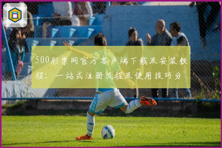 500彩票网官方客户端下载及安装教程：一站式注册流程及使用技巧分享