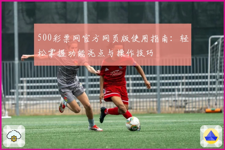500彩票网官方网页版使用指南：轻松掌握功能亮点与操作技巧