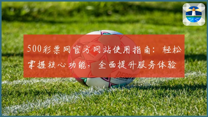 500彩票网官方网站使用指南：轻松掌握核心功能，全面提升服务体验