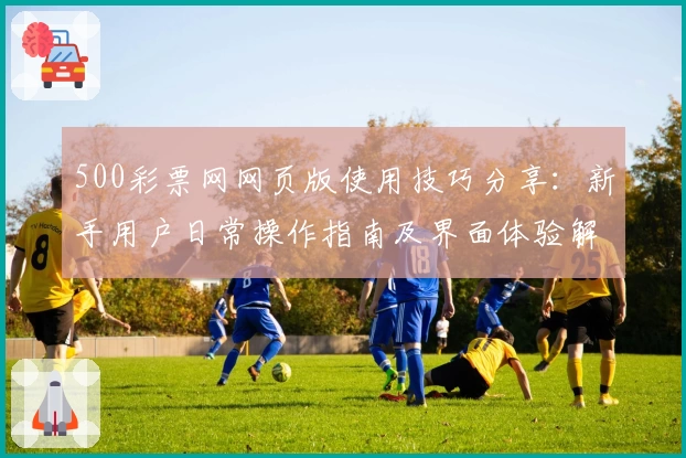 500彩票网网页版使用技巧分享:新手用户日常操作指南及界面体验解析