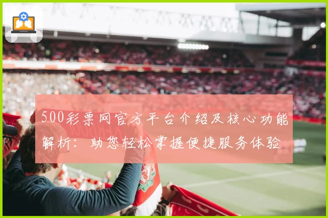 500彩票网官方平台介绍及核心功能解析：助您轻松掌握便捷服务体验