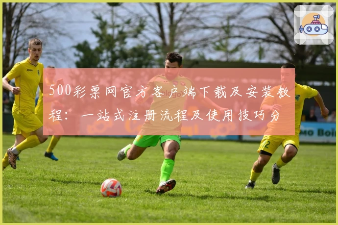 500彩票网官方客户端下载及安装教程：一站式注册流程及使用技巧分享